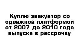 Куплю эвакуатор со сдвижной платформой от 2007 до 2010 года выпуска в рассрочку 